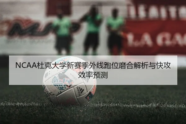 NCAA杜克大学新赛季外线跑位磨合解析与快攻效率预测